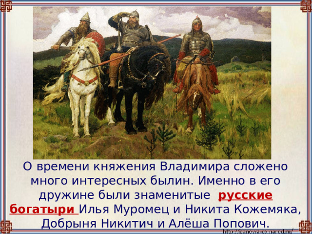  О времени княжения Владимира сложено много интересных былин. Именно в его дружине были знаменитые русские богатыри Илья Муромец и Никита Кожемяка, Добрыня Никитич и Алёша Попович. 
