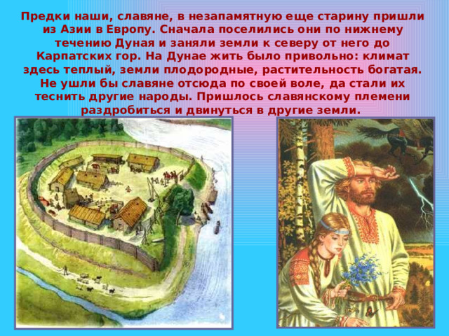 Предки наши, славяне, в незапамятную еще старину пришли из Азии в Европу. Сначала поселились они по нижнему течению Дуная и заняли земли к северу от него до Карпатских гор. На Дунае жить было привольно: климат здесь теплый, земли плодородные, растительность богатая. Не ушли бы славяне отсюда по своей воле, да стали их теснить другие народы. Пришлось славянскому племени раздробиться и двинуться в другие земли. 