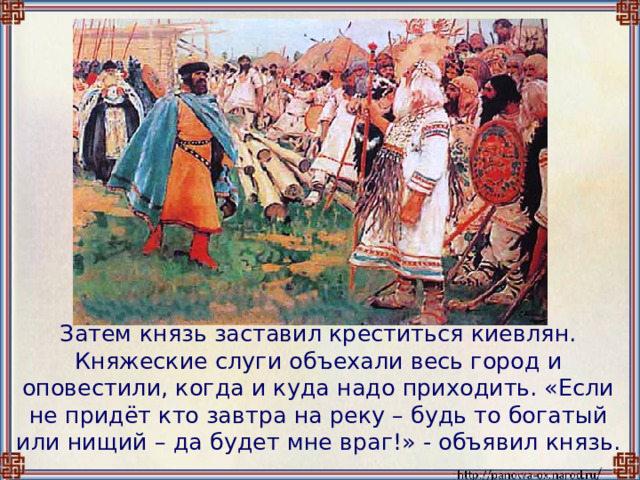  Затем князь заставил креститься киевлян. Княжеские слуги объехали весь город и оповестили, когда и куда надо приходить. «Если не придёт кто завтра на реку – будь то богатый или нищий – да будет мне враг!» - объявил князь. 