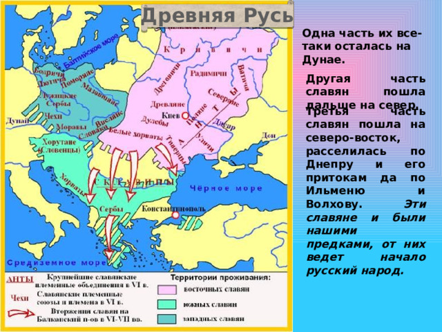 Древняя Русь Одна часть их все-таки осталась на Дунае. Другая часть славян пошла дальше на север. Третья часть славян пошла на северо-восток, расселилась по Днепру и его притокам да по Ильменю и Волхову. Эти славяне и были нашими предками, от них ведет начало русский народ.  