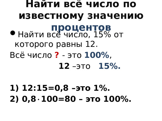 Найти всё число по известному значению процентов Найти всё число, 15% от которого равны 12. Всё число ?  - это 100% ,  12 –это 15%.  1) 12:15=0,8 –это 1%. 2) 0,8  100=80 – это 100%. 