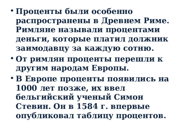 Проценты были особенно распространены в Древнем Риме. Римляне называли процентами деньги, которые платил должник заимодавцу за каждую сотню. От римлян проценты перешли к другим народам Европы. В Европе проценты появились на 1000 лет позже, их ввел бельгийский ученый Симон Стевин. Он в 1584 г. впервые опубликовал таблицу процентов. 
