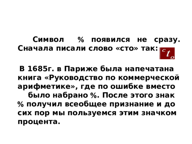  Символ  появился не сразу. Сначала писали слово «сто» так:   В 1685г. в Париже была напечатана книга «Руководство по коммерческой арифметике», где по ошибке вместо было набрано  . После этого знак  получил всеобщее признание и до сих пор мы пользуемся этим значком процента. 