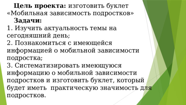  Цель проекта: изготовить буклет «Мобильная зависимость подростков»   Задачи:  1. Изучить актуальность темы на сегодняшний день;  2. Познакомиться с имеющейся информацией о мобильной зависимости подростка;  3. Систематизировать имеющуюся информацию о мобильной зависимости подростков и изготовить буклет, который будет иметь практическую значимость для подростков. 