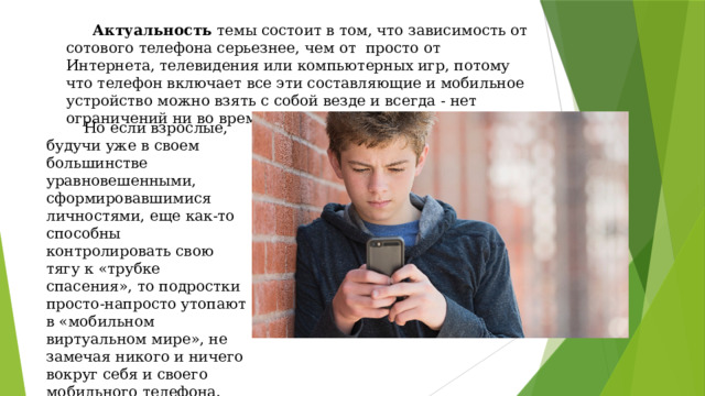  Актуальность темы состоит в том, что зависимость от сотового телефона серьезнее, чем от просто от Интернета, телевидения или компьютерных игр, потому что телефон включает все эти составляющие и мобильное устройство можно взять с собой везде и всегда - нет ограничений ни во времени, ни в пространстве.  Но если взрослые, будучи уже в своем большинстве уравновешенными, сформировавшимися личностями, еще как-то способны контролировать свою тягу к «трубке спасения», то подростки просто-напросто утопают в «мобильном виртуальном мире», не замечая никого и ничего вокруг себя и своего мобильного телефона. 
