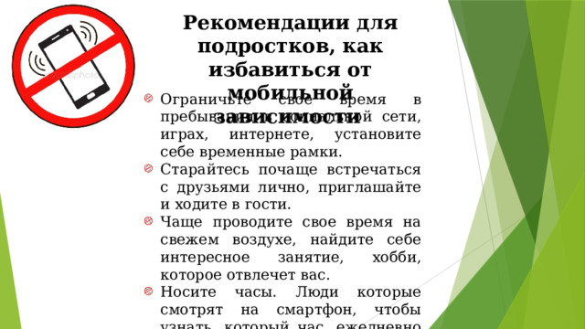 Рекомендации для подростков, как избавиться от мобильной зависимости Ограничьте свое время в пребывания в социальной сети, играх, интернете, установите себе временные рамки. Старайтесь почаще встречаться с друзьями лично, приглашайте и ходите в гости. Чаще проводите свое время на свежем воздухе, найдите себе интересное занятие, хобби, которое отвлечет вас. Носите часы. Люди которые смотрят на смартфон, чтобы узнать, который час, ежедневно используют свой мобильный телефон значительно дольше. 