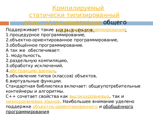 Компилируемый   статически типизированный   язык программирования  общего назначения . Поддерживает такие  парадигмы программирования : процедурное программирование, объектно-ориентированное программирование, обобщённое программирование. А так же обеспечивает:  модульность, раздельную компиляцию, обработку исключений, абстракцию данных , объявление типов (классов) объектов, виртуальные функции. Стандартная библиотека включает: общеупотребительные контейнеры и алгоритмы. C++ сочетает свойства как  высокоуровневых , так и  низкоуровневых языков . Наибольшее внимание уделено поддержке объектно-ориентированного  и  обобщённого программирования 