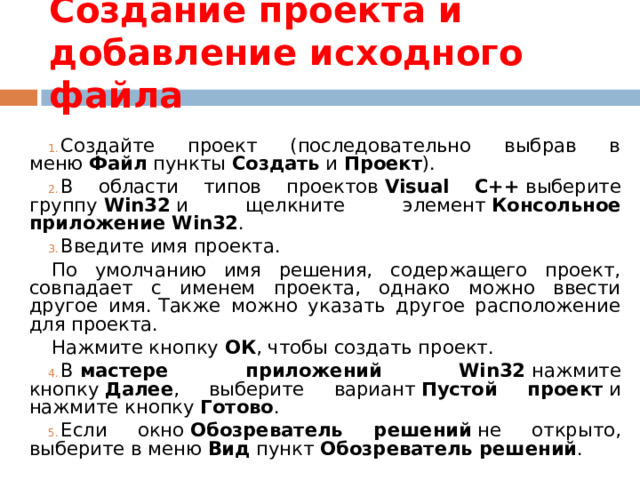 Создание проекта и добавление исходного файла Создайте проект (последовательно выбрав в меню  Файл  пункты  Создать  и  Проект ). В области типов проектов  Visual C++  выберите группу  Win32  и щелкните элемент  Консольное приложение Win32 . Введите имя проекта. По умолчанию имя решения, содержащего проект, совпадает с именем проекта, однако можно ввести другое имя. Также можно указать другое расположение для проекта. Нажмите кнопку  ОК , чтобы создать проект. В  мастере приложений Win32  нажмите кнопку  Далее , выберите вариант  Пустой проект  и нажмите кнопку  Готово . Если окно  Обозреватель решений  не открыто, выберите в меню  Вид  пункт  Обозреватель решений . 
