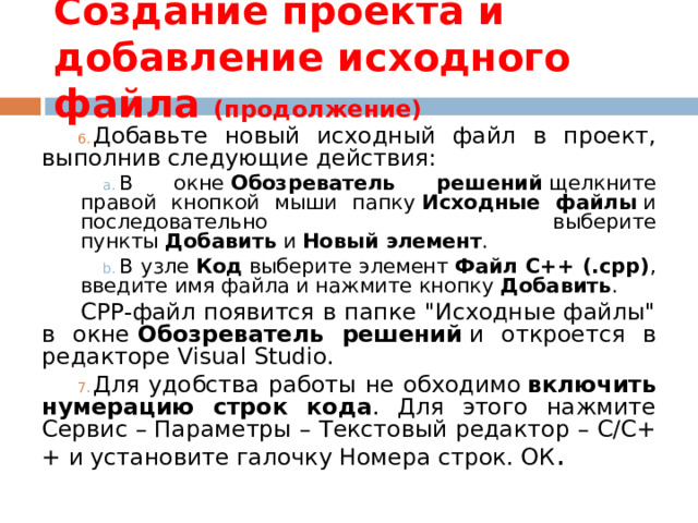 Создание проекта и добавление исходного файла (продолжение) Добавьте новый исходный файл в проект, выполнив следующие действия: В окне  Обозреватель решений  щелкните правой кнопкой мыши папку  Исходные файлы  и последовательно выберите пункты  Добавить  и  Новый элемент . В узле  Код  выберите элемент  Файл C++ (.cpp) , введите имя файла и нажмите кнопку  Добавить . В окне  Обозреватель решений  щелкните правой кнопкой мыши папку  Исходные файлы  и последовательно выберите пункты  Добавить  и  Новый элемент . В узле  Код  выберите элемент  Файл C++ (.cpp) , введите имя файла и нажмите кнопку  Добавить . CPP-файл появится в папке 