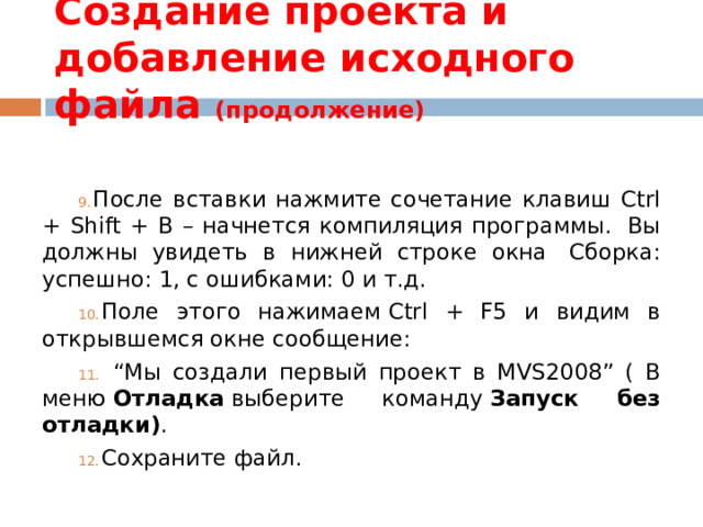 Создание проекта и добавление исходного файла (продолжение) После вставки нажмите сочетание клавиш Ctrl + Shift + B – начнется компиляция программы.  Вы должны увидеть в нижней строке окна  Сборка: успешно: 1, с ошибками: 0 и т.д. Поле этого нажимаем Ctrl + F5 и видим в открывшемся окне сообщение: “ Мы создали первый проект в MVS2008” ( В меню  Отладка  выберите команду  Запуск без отладки) . Сохраните файл. 