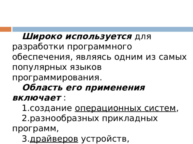 Широко используется для разработки программного обеспечения, являясь одним из самых популярных языков программирования. Область его применения включает : создание операционных систем , разнообразных прикладных программ,  драйверов  устройств, приложений для встраиваемых систем, высокопроизводительных серверов, развлекательных приложений (игр). 