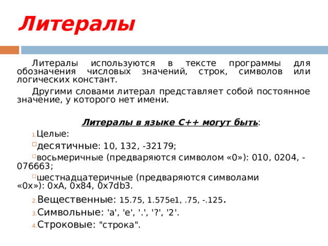 Литералы Литералы используются в тексте программы для обозначения числовых значений, строк, символов или логических констант. Другими словами литерал представляет собой постоянное значение, у которого нет имени. Литералы в языке C++ могут быть : Целые: десятичные : 10, 132, -32179; восьмеричные (предваряются символом «0»): 010, 0204, -076663; шестнадцатеричные (предваряются символами «0х»): 0хА, 0x84, 0x7db3. Вещественные: 15.75, 1.575e1, .75, -.125 . Символьные: 'a', 'e', '.', '?', '2'. Строковые: 