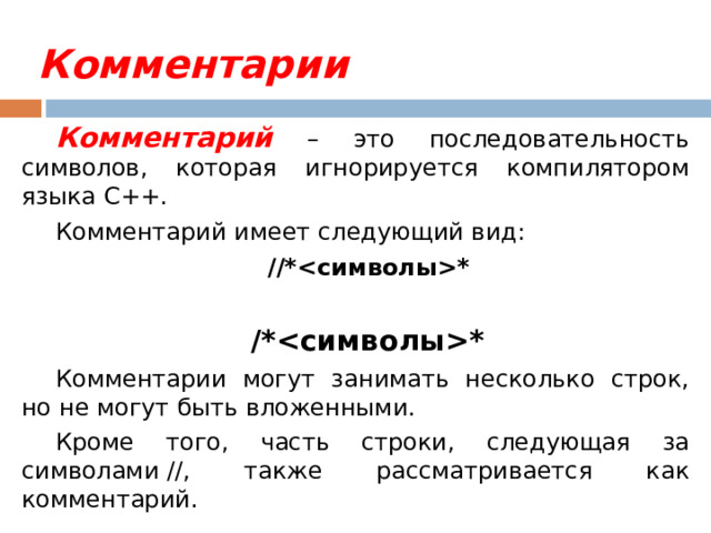 Комментарии Комментарий – это последовательность символов, которая игнорируется компилятором языка C++. Комментарий имеет следующий вид:  //** /** Комментарии могут занимать несколько строк, но не могут быть вложенными. Кроме того, часть строки, следующая за символами //, также рассматривается как комментарий. 
