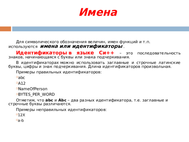 Имена   Для символического обозначения величин, имен функций и т.п. используются  имена или идентификаторы  . Идентификаторы в языке Си++ – это последовательность знаков, начинающаяся с буквы или знака подчеркивания. В идентификаторах можно использовать заглавные и строчные латинские буквы, цифры и знак подчеркивания. Длина идентификаторов произвольная. Примеры правильных идентификаторов: abc A 12 NameOfPerson  BYTES _ PER _ WORD Отметим, что  abc  и  Abc  – два разных идентификатора, т.е. заглавные и строчные буквы различаются. Примеры неправильных идентификаторов: 12X a-b  