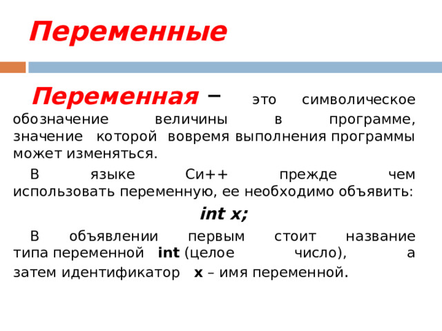 Переменные Переменная  – это символическое обозначение величины в программе,  значение   которой вовремя выполнения программы может изменяться. В языке Си++ прежде чем использовать переменную, ее необходимо объявить: int x; В объявлении первым стоит название типа переменной    int  (целое число), а затем идентификатор    x  – имя переменной . 