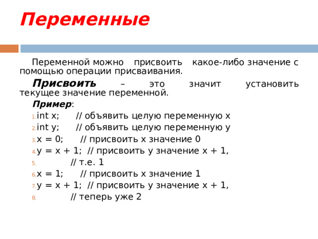 Переменные Переменной можно присвоить какое-либо значение с помощью операции присваивания. Присвоить – это значит установить текущее значение переменной. Пример : int x; // объявить целую переменную x int y; // объявить целую переменную y x = 0; // присвоить x значение 0 y = x + 1; // присвоить y значение x + 1,  // т.е. 1 x = 1; // присвоить x значение 1 y = x + 1; // присвоить y значение x + 1,  // теперь уже 2 
