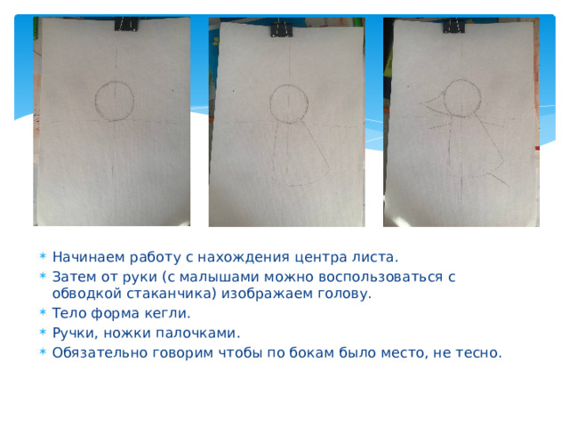 Начинаем работу с нахождения центра листа. Затем от руки (с малышами можно воспользоваться с обводкой стаканчика) изображаем голову. Тело форма кегли. Ручки, ножки палочками. Обязательно говорим чтобы по бокам было место, не тесно. 