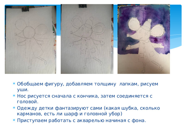 Обобщаем фигуру, добавляем толщину лапкам, рисуем уши. Нос рисуется сначала с кончика, затем соединяется с головой. Одежду детки фантазируют сами (какая шубка, сколько карманов, есть ли шарф и головной убор) Приступаем работать с акварелью начиная с фона. 