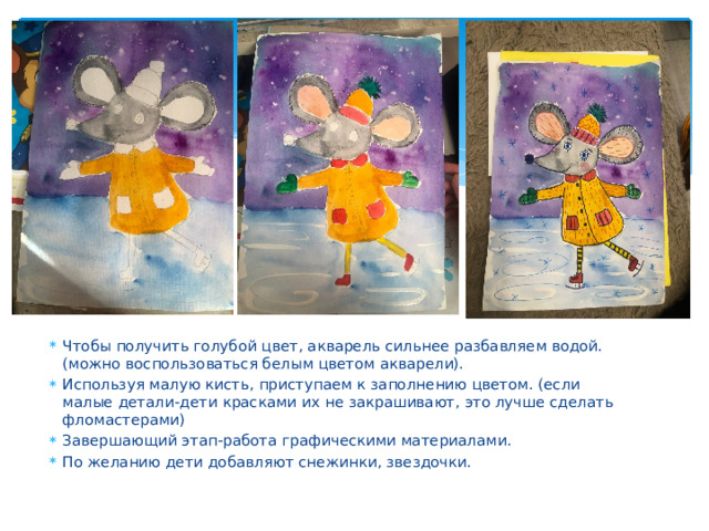 Чтобы получить голубой цвет, акварель сильнее разбавляем водой. (можно воспользоваться белым цветом акварели). Используя малую кисть, приступаем к заполнению цветом. (если малые детали-дети красками их не закрашивают, это лучше сделать фломастерами) Завершающий этап-работа графическими материалами. По желанию дети добавляют снежинки, звездочки. 