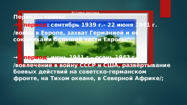Вставка рисунка Периоды войны: → 1 период : сентябрь 1939 г.- 22 июня 1941 г. /война в Европе, захват Германией и её союзниками большей части Европы/;  → 2 период : июнь 1941 г.- осень 1942 г. /вовлечение в войну СССР и США, развёртывание боевых действий на советско-германском фронте, на Тихом океане, в Северной Африке/; 