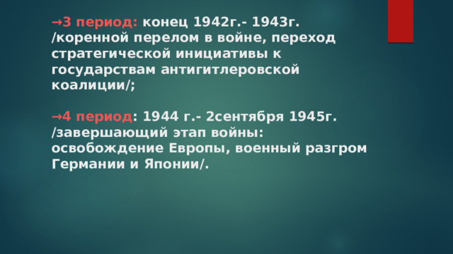 → 3 период: конец 1942г.- 1943г.  /коренной перелом в войне, переход стратегической инициативы к государствам антигитлеровской коалиции/;   →4 период : 1944 г.- 2сентября 1945г.  /завершающий этап войны: освобождение Европы, военный разгром Германии и Японии/.   