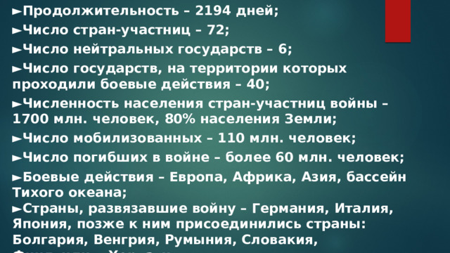 ► Продолжительность – 2194 дней; ► Число стран-участниц – 72; ► Число нейтральных государств – 6; ► Число государств, на территории которых проходили боевые действия – 40; ► Численность населения стран-участниц войны – 1700 млн. человек, 80% населения Земли; ► Число мобилизованных – 110 млн. человек; ► Число погибших в войне – более 60 млн. человек; ► Боевые действия – Европа, Африка, Азия, бассейн Тихого океана; ► Страны, развязавшие войну – Германия, Италия, Япония, позже к ним присоединились страны: Болгария, Венгрия, Румыния, Словакия, Финляндия, Хорватия ;  