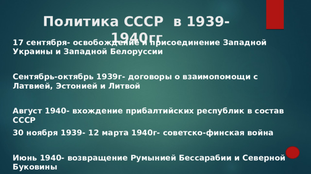 Политика СССР в 1939-1940гг 17 сентября- освобождение и присоединение Западной Украины и Западной Белоруссии  Сентябрь-октябрь 1939г- договоры о взаимопомощи с Латвией, Эстонией и Литвой  Август 1940- вхождение прибалтийских республик в состав СССР 30 ноября 1939- 12 марта 1940г- советско-финская война  Июнь 1940- возвращение Румынией Бессарабии и Северной Буковины 