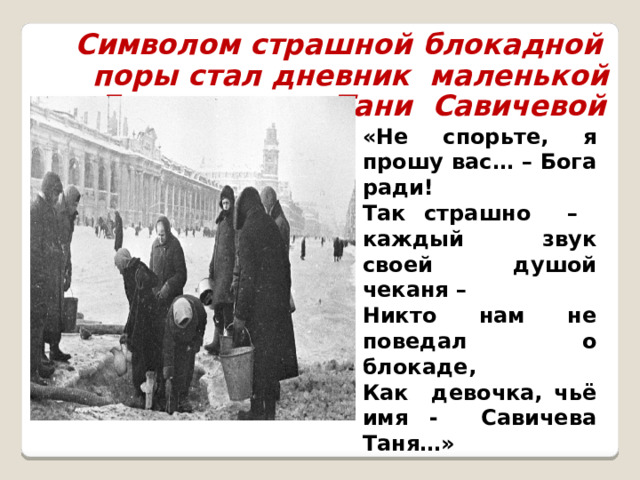 Символом страшной блокадной поры стал дневник маленькой Ленинградки Тани Савичевой «Не спорьте, я прошу вас… – Бога ради! Так страшно – каждый звук своей душой чеканя –  Никто нам не поведал о блокаде, Как девочка, чьё имя - Савичева Таня…» 