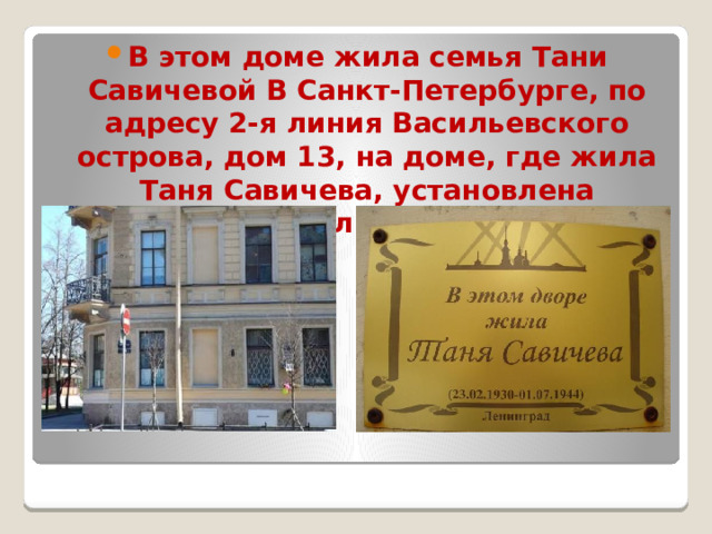 В этом доме жила семья Тани Савичевой В Санкт-Петербурге, по адресу 2-я линия Васильевского острова, дом 13, на доме, где жила Таня Савичева, установлена мемориальная доска . 