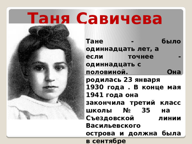 Таня Савичева Тане - было одиннадцать лет, а если точнее - одиннадцать с половиной. Она родилась 23 января 1930 года . В конце мая 1941 года она закончила третий класс школы № 35 на Съездовской линии Васильевского острова и должна была в сентябре пойти в четвёртый. . 