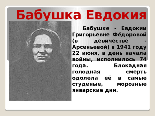 Бабушка Евдокия  Бабушке - Евдокии Григорьевне Фёдоровой (в девичестве - Арсеньевой) в 1941 году 22 июня, в день начала войны, исполнилось 74 года. Блокадная голодная смерть одолела её в самые студёные, морозные январские дни . 