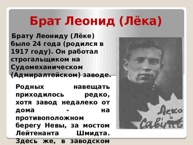 Брат Леонид (Лёка)  Брату Леониду (Лёке) было 24 года (родился в 1917 году). Он работал строгальщиком на Судомеханическом (Адмиралтейском) заводе. Родных навещать приходилось редко, хотя завод недалеко от дома - на противоположном берегу Невы, за мостом Лейтенанта Шмидта. Здесь же, в заводском стационаре, он и умер от дистрофии. 