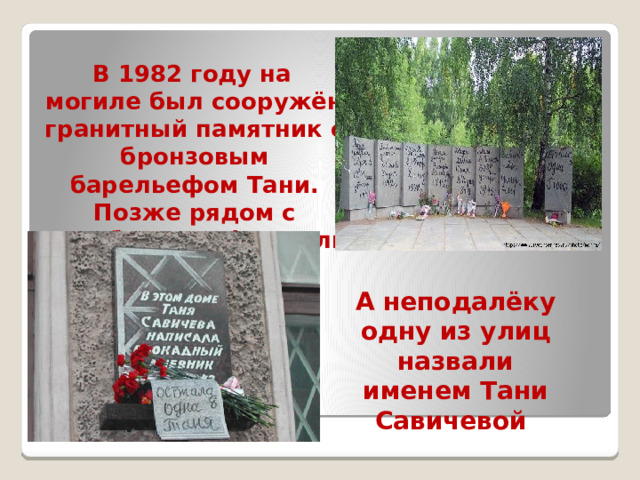  В 1982 году на могиле был сооружён гранитный памятник с бронзовым барельефом Тани. Позже рядом с кладбищем оформили площадь. А неподалёку одну из улиц назвали именем Тани Савичевой . 