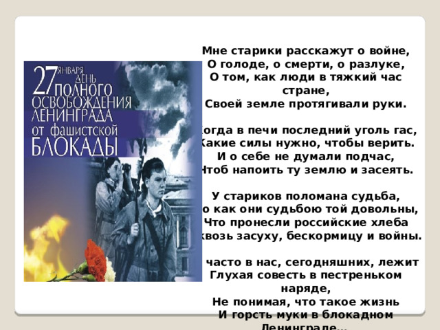 Мне старики расскажут о войне, О голоде, о смерти, о разлуке, О том, как люди в тяжкий час стране, Своей земле протягивали руки.  Когда в печи последний уголь гас, Какие силы нужно, чтобы верить. И о себе не думали подчас, Чтоб напоить ту землю и засеять.  У стариков поломана судьба, Но как они судьбою той довольны, Что пронесли российские хлеба Сквозь засуху, бескормицу и войны.  И часто в нас, сегодняшних, лежит Глухая совесть в пестреньком наряде, Не понимая, что такое жизнь И горсть муки в блокадном Ленинграде… 