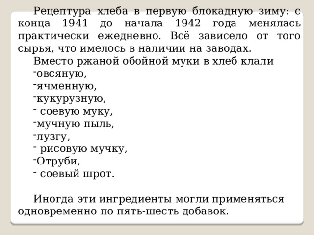 Рецептура хлеба в первую блокадную зиму: с конца 1941 до начала 1942 года менялась практически ежедневно. Всё зависело от того сырья, что имелось в наличии на заводах. Вместо ржаной обойной муки в хлеб клали овсяную, ячменную, кукурузную,  соевую муку, мучную пыль, лузгу,  рисовую мучку, Отруби,  соевый шрот. Иногда эти ингредиенты могли применяться одновременно по пять-шесть добавок. 