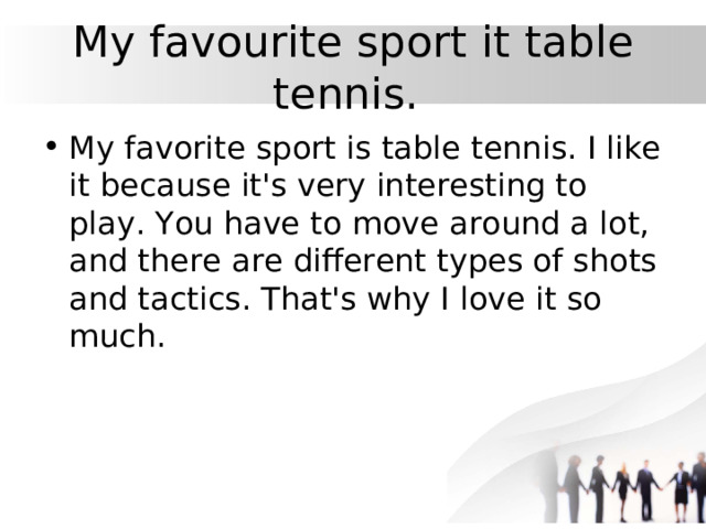 My favourite sport  it table tennis.  My favorite sport is table tennis. I like it because it's very interesting to play. You have to move around a lot, and there are different types of shots and tactics. That's why I love it so much. 