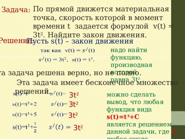По прямой движется материальная точка, скорость которой в момент времени t задается формулой v(t) = 3t 2 . Найдите закон движения.   Задача: Решение:  Пусть s(t) – закон движения надо найти функцию, производная которой равна 3t 2 .     Эта задача решена верно, но не полно.  Эта задача имеет бесконечное множество решени й.   3t 2 можно сделать вывод, что любая функция вида s(t)=t 3 +C является решением данной задачи, где C любое число. 3t 2     3t 2   3t 2 