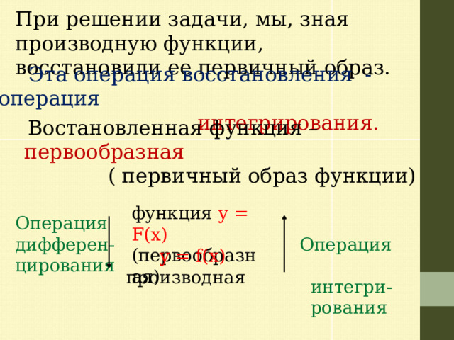 При решении задачи, мы, зная производную функции, восстановили ее первичный образ.  Эта операция восстановления - операция  интегрирования.  Востановленная функция –  первообразная  ( первичный образ функции)   функция y = F(х) (первообразная)   Операция  Операция дифферен-цирования  интегри-  рования  y = f(х)   производная 
