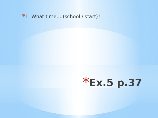 1. What time….(school / start)? Ex.5 p.37 