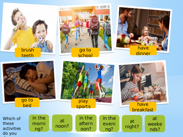 have dinner go to school brush teeth go to bed play sports have breakfast in the morning? at noon? in the afternoon? in the evening? Which of these activities do you do… at night? at weekends?  
