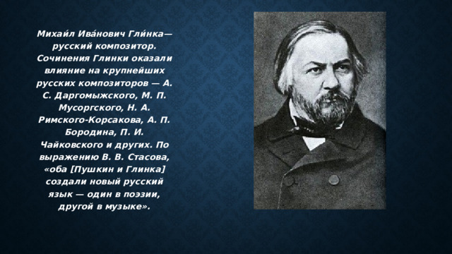 Михаи́л Ива́нович Гли́нка— русский композитор. Сочинения Глинки оказали влияние на крупнейших русских композиторов — А. С. Даргомыжского, М. П. Мусоргского, Н. А. Римского-Корсакова, А. П. Бородина, П. И. Чайковского и других. По выражению В. В. Стасова, «оба [Пушкин и Глинка] создали новый русский язык — один в поэзии, другой в музыке». 