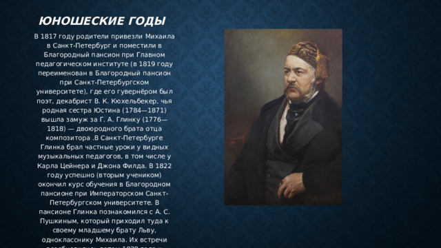 Юношеские годы В 1817 году родители привезли Михаила в Санкт-Петербург и поместили в Благородный пансион при Главном педагогическом институте (в 1819 году переименован в Благородный пансион при Санкт-Петербургском университете), где его гувернёром был поэт, декабрист В. К. Кюхельбекер, чья родная сестра Юстина (1784—1871) вышла замуж за Г. А. Глинку (1776—1818) — двоюродного брата отца композитора .В Санкт-Петербурге Глинка брал частные уроки у видных музыкальных педагогов, в том числе у Карла Цейнера и Джона Филда. В 1822 году успешно (вторым учеником) окончил курс обучения в Благородном пансионе при Императорском Санкт-Петербургском университете. В пансионе Глинка познакомился с А. С. Пушкиным, который приходил туда к своему младшему брату Льву, однокласснику Михаила. Их встречи возобновились летом 1828 года и продолжались вплоть до смерти поэта. 