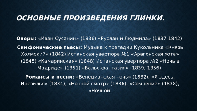 Основные произведения Глинки. Оперы: «Иван Сусанин» (1836) «Руслан и Людмила» (1837-1842) Симфонические пьесы: Музыка к трагедии Кукольника «Князь Холмский» (1842) Испанская увертюра №1 «Арагонская хота» (1845) «Камаринская» (1848) Испанская увертюра №2 «Ночь в Мадриде» (1851) «Вальс-фантазия» (1839, 1856) Романсы и песни: «Венецианская ночь» (1832), «Я здесь, Инезилья» (1834), «Ночной смотр» (1836), «Сомнение» (1838), «Ночной. 