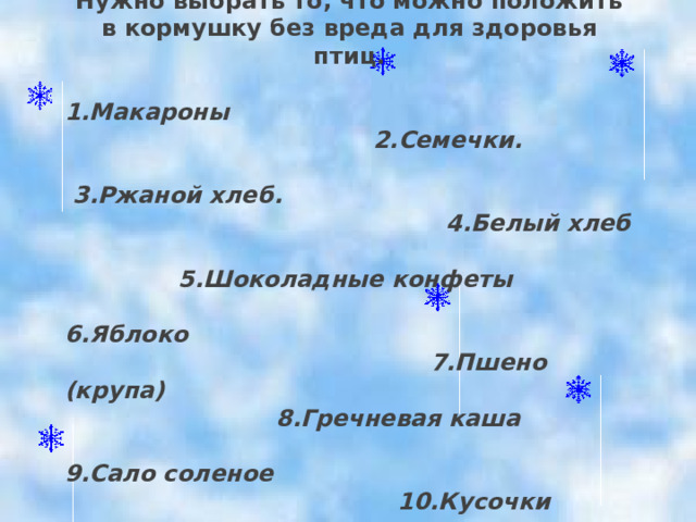 Нужно выбрать то, что можно положить в кормушку без вреда для здоровья птиц.  1.Макароны  2.Семечки.  3.Ржаной хлеб.  4.Белый хлеб  5.Шоколадные конфеты  6.Яблоко  7.Пшено (крупа)  8.Гречневая каша  9.Сало соленое  10.Кусочки сырого мяса и др.  11.Карандаш 
