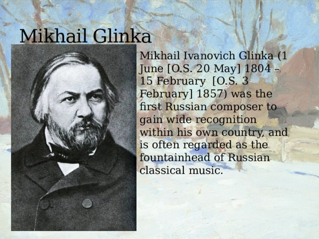 Mikhail Glinka Mikhail Ivanovich Glinka (1 June [O.S. 20 May] 1804 – 15 February [O.S. 3 February] 1857) was the first Russian composer to gain wide recognition within his own country, and is often regarded as the fountainhead of Russian classical music. 