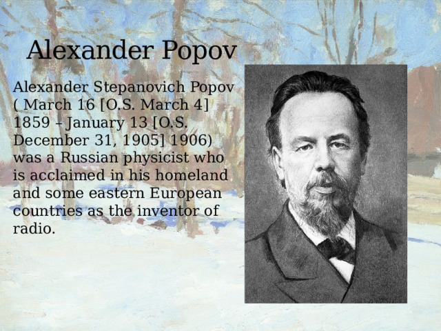 Alexander Popov Alexander Stepanovich Popov ( March 16 [O.S. March 4] 1859 – January 13 [O.S. December 31, 1905] 1906) was a Russian physicist who is acclaimed in his homeland and some eastern European countries as the inventor of radio. 