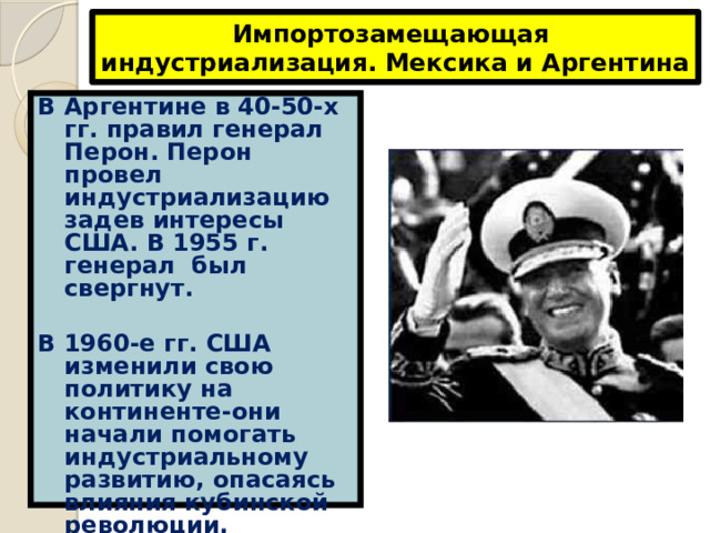 Импортозамещающая индустриализация. Мексика и Аргентина В Аргентине в 40-50-х гг. правил генерал Перон. Перон провел индустриализацию задев интересы США. В 1955 г. генерал был свергнут.  В 1960-е гг. США изменили свою политику на континенте-они начали помогать индустриальному развитию, опасаясь влияния кубинской революции. 