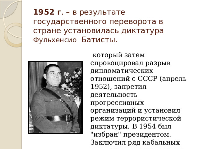 1952 г . – в результате государственного переворота в стране установилась диктатура Фульхенсио Батисты.    который затем спровоцировал разрыв дипломатических отношений с СССР (апрель 1952), запретил деятельность прогрессивных организаций и установил режим террористической диктатуры. В 1954 был 