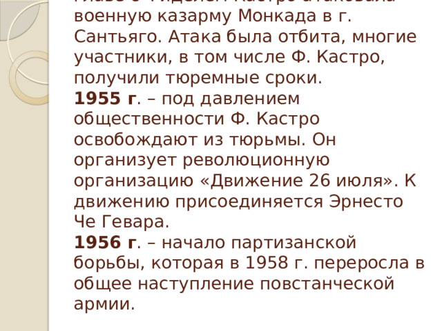 В 1953 г. группа молодых людей во главе с Фиделем Кастро атаковала военную казарму Монкада в г. Сантьяго. Атака была отбита, многие участники, в том числе Ф. Кастро, получили тюремные сроки.  1955 г . – под давлением общественности Ф. Кастро освобождают из тюрьмы. Он организует революционную организацию «Движение 26 июля». К движению присоединяется Эрнесто Че Гевара.  1956 г . – начало партизанской борьбы, которая в 1958 г. переросла в общее наступление повстанческой армии.   