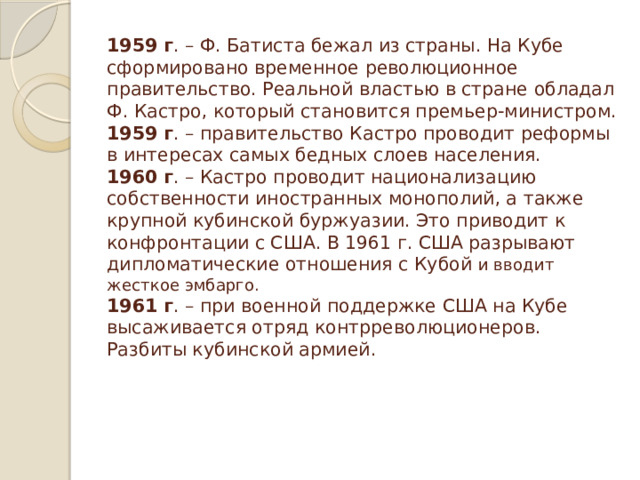 1959 г . – Ф. Батиста бежал из страны. На Кубе сформировано временное революционное правительство. Реальной властью в стране обладал Ф. Кастро, который становится премьер-министром.  1959 г . – правительство Кастро проводит реформы в интересах самых бедных слоев населения.  1960 г . – Кастро проводит национализацию собственности иностранных монополий, а также крупной кубинской буржуазии. Это приводит к конфронтации с США. В 1961 г. США разрывают дипломатические отношения с Кубой и вводит жесткое эмбарго.  1961 г . – при военной поддержке США на Кубе высаживается отряд контрреволюционеров. Разбиты кубинской армией.         